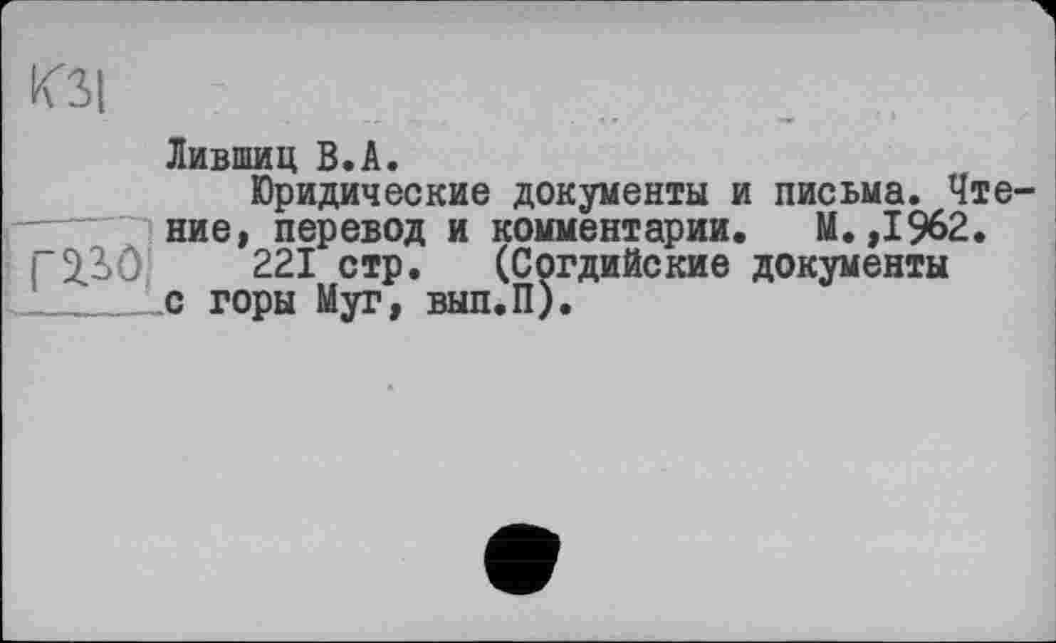 ﻿КЗ! г
Лившиц В.А.
Юридические документы и письма. Чте ние, перевод и комментарии. М.,1%2.
і 2.3 Ô	221 стр. (Согдийские документы
___._Le горы Муг, вып.П).